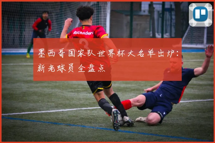 墨西哥国家队世界杯大名单出炉：新老球员全盘点