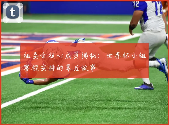 组委会核心成员揭秘：世界杯小组赛程安排的幕后故事