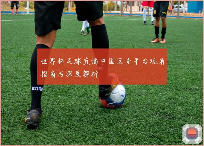 世界杯足球直播中国区全平台观看指南与深度解析
