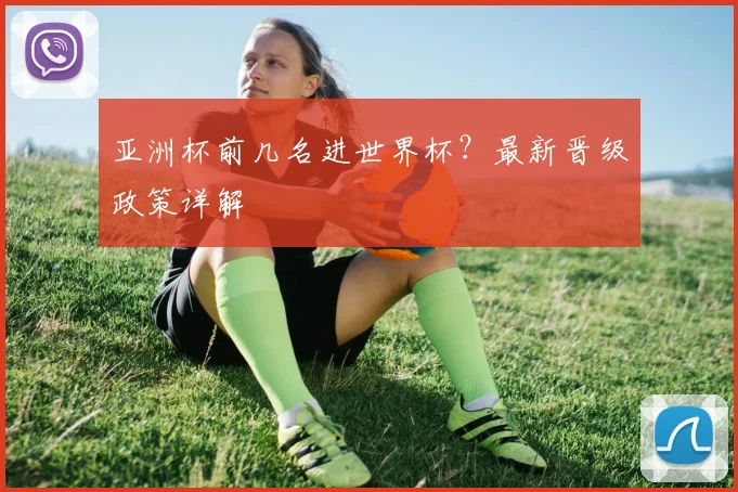 亚洲杯前几名进世界杯?最新晋级政策详解