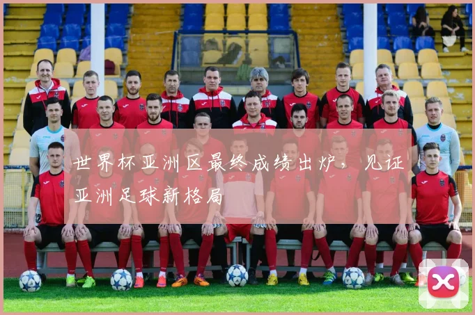 世界杯亚洲区最终成绩出炉，见证亚洲足球新格局