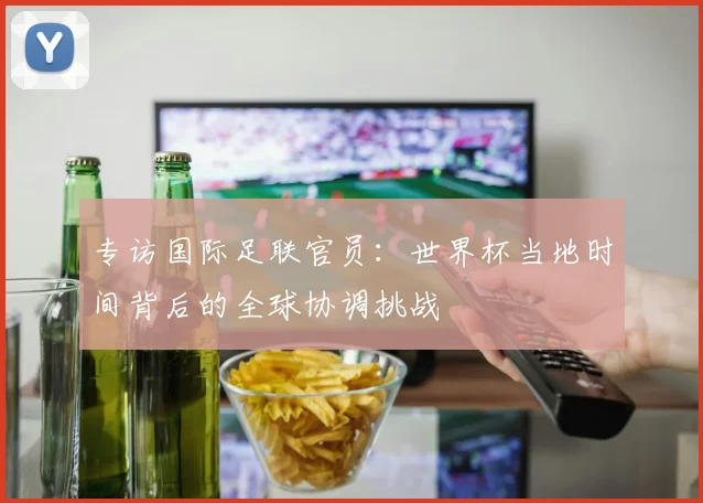 专访国际足联官员：世界杯当地时间背后的全球协调挑战