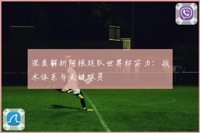 深度解析阿根廷队世界杯实力:战术体系与关键球员