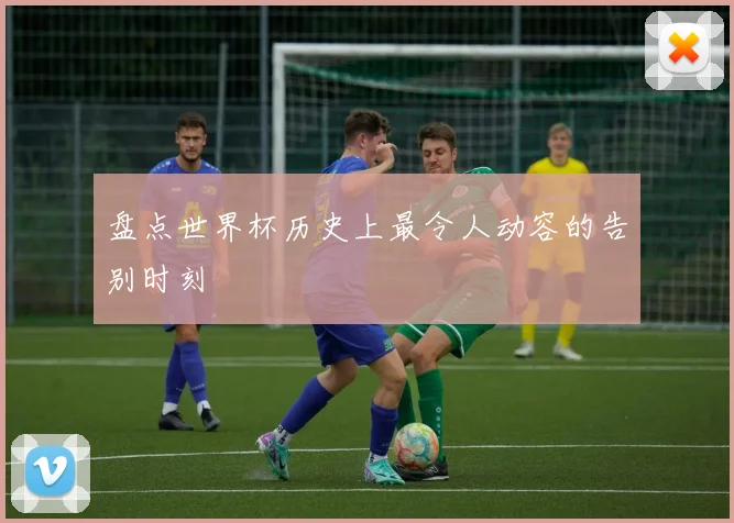 盘点世界杯历史上最令人动容的告别时刻