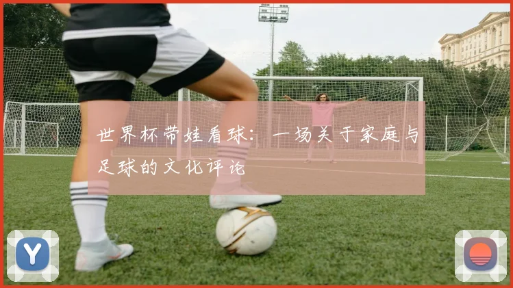 世界杯带娃看球:一场关于家庭与足球的文化评论