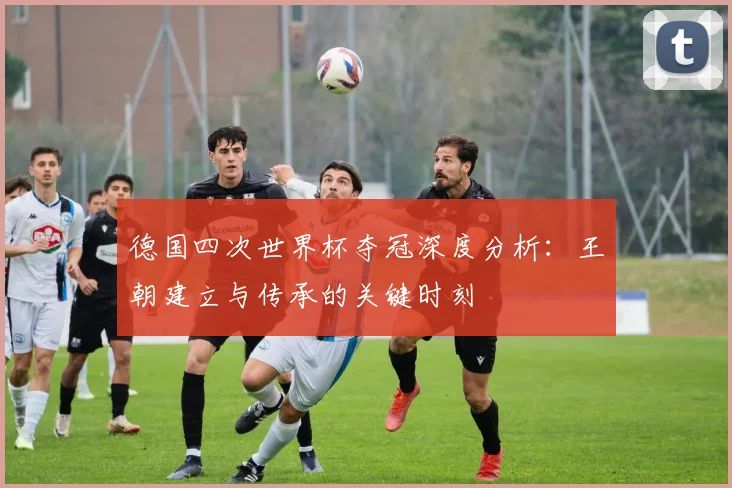 德国四次世界杯夺冠深度分析：王朝建立与传承的关键时刻