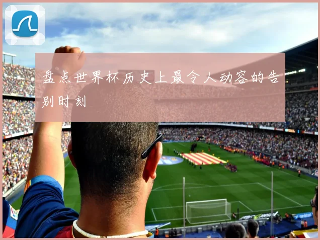 盘点世界杯历史上最令人动容的告别时刻