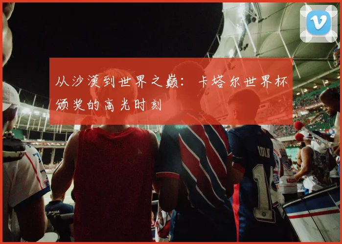 从沙漠到世界之巅:卡塔尔世界杯颁奖的高光时刻