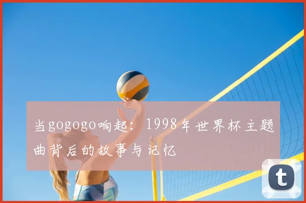 当gogogo响起:1998年世界杯主题曲背后的故事与记忆