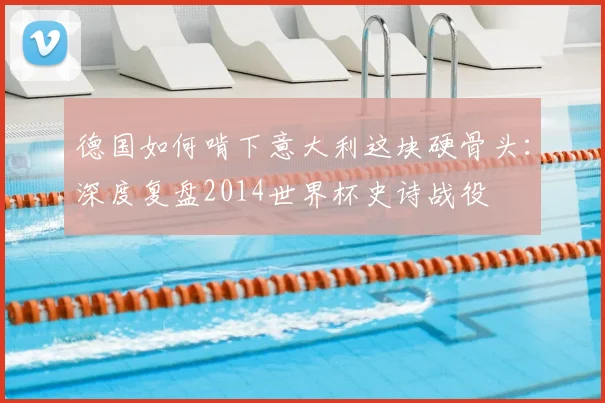 德国如何啃下意大利这块硬骨头：深度复盘2014世界杯史诗战役